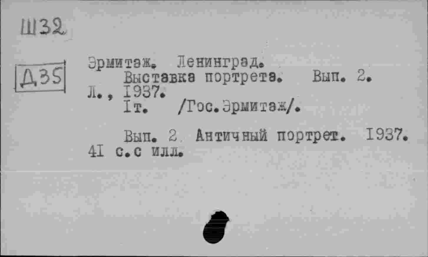 ﻿Ш32,
Д35
Эрмитаж* Ленинград*
Выставка портрета* Вып. 2, Л., 1937.
1т.	/Гос. Эрмитаж/.
Вып. 2. Античный портрет. 1937.
41 с. с илл.